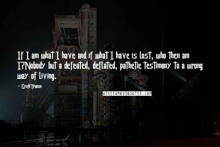 Erich Fromm Quotes: If I am what I have and if what I have is lost, who then am I?Nobody but a defeated, deflated, pathetic testimony to a wrong way of living.