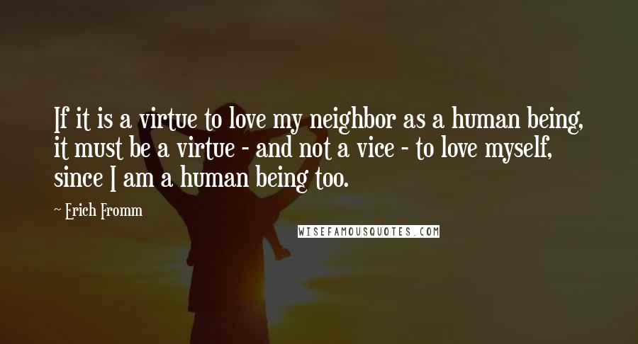 Erich Fromm Quotes: If it is a virtue to love my neighbor as a human being, it must be a virtue - and not a vice - to love myself, since I am a human being too.