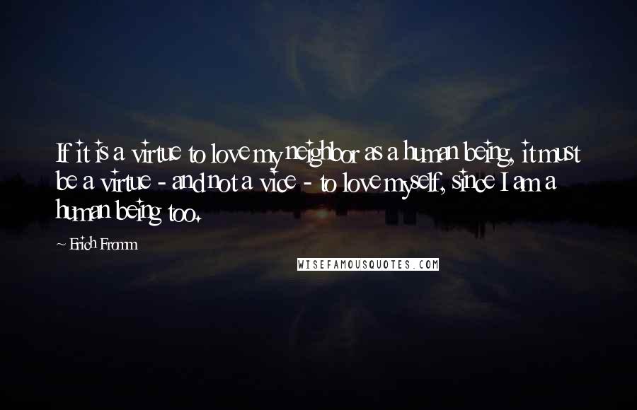 Erich Fromm Quotes: If it is a virtue to love my neighbor as a human being, it must be a virtue - and not a vice - to love myself, since I am a human being too.