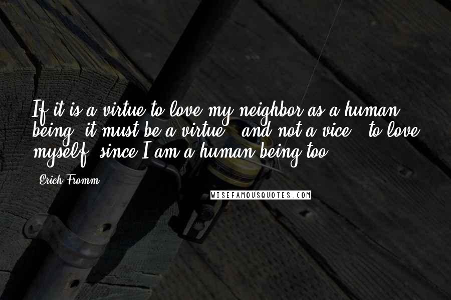 Erich Fromm Quotes: If it is a virtue to love my neighbor as a human being, it must be a virtue - and not a vice - to love myself, since I am a human being too.