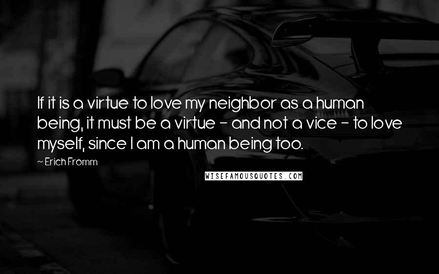 Erich Fromm Quotes: If it is a virtue to love my neighbor as a human being, it must be a virtue - and not a vice - to love myself, since I am a human being too.