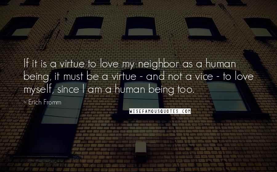 Erich Fromm Quotes: If it is a virtue to love my neighbor as a human being, it must be a virtue - and not a vice - to love myself, since I am a human being too.