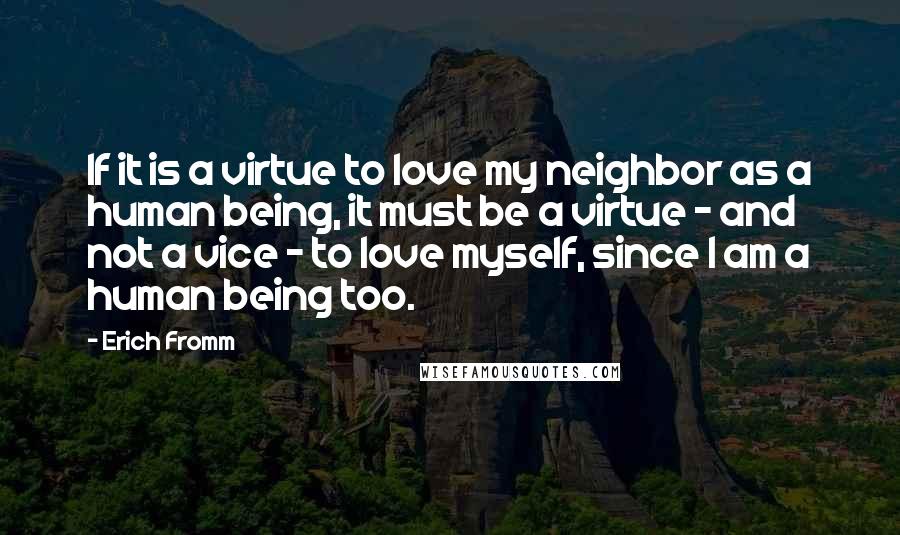 Erich Fromm Quotes: If it is a virtue to love my neighbor as a human being, it must be a virtue - and not a vice - to love myself, since I am a human being too.