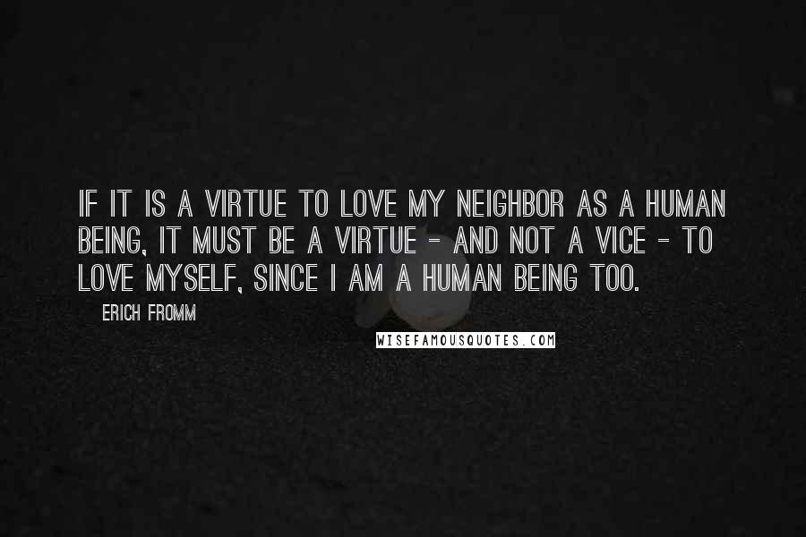 Erich Fromm Quotes: If it is a virtue to love my neighbor as a human being, it must be a virtue - and not a vice - to love myself, since I am a human being too.