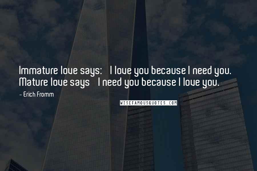 Erich Fromm Quotes: Immature love says: 'I love you because I need you.' Mature love says 'I need you because I love you.