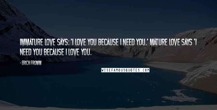 Erich Fromm Quotes: Immature love says: 'I love you because I need you.' Mature love says 'I need you because I love you.