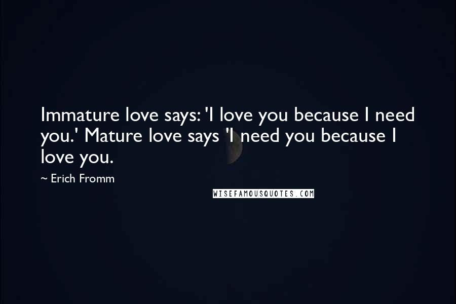 Erich Fromm Quotes: Immature love says: 'I love you because I need you.' Mature love says 'I need you because I love you.