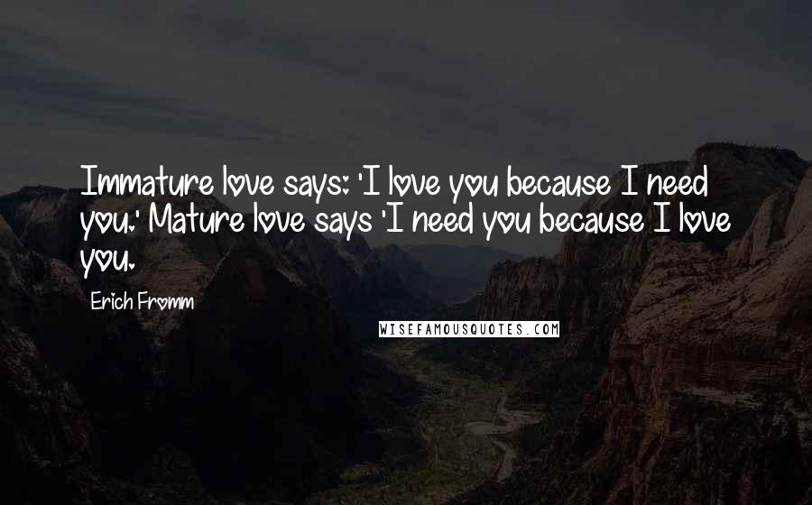 Erich Fromm Quotes: Immature love says: 'I love you because I need you.' Mature love says 'I need you because I love you.