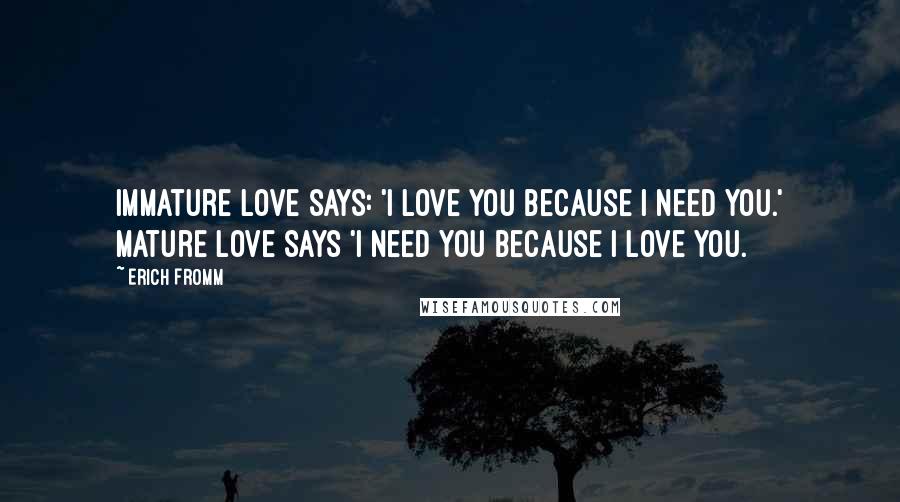 Erich Fromm Quotes: Immature love says: 'I love you because I need you.' Mature love says 'I need you because I love you.