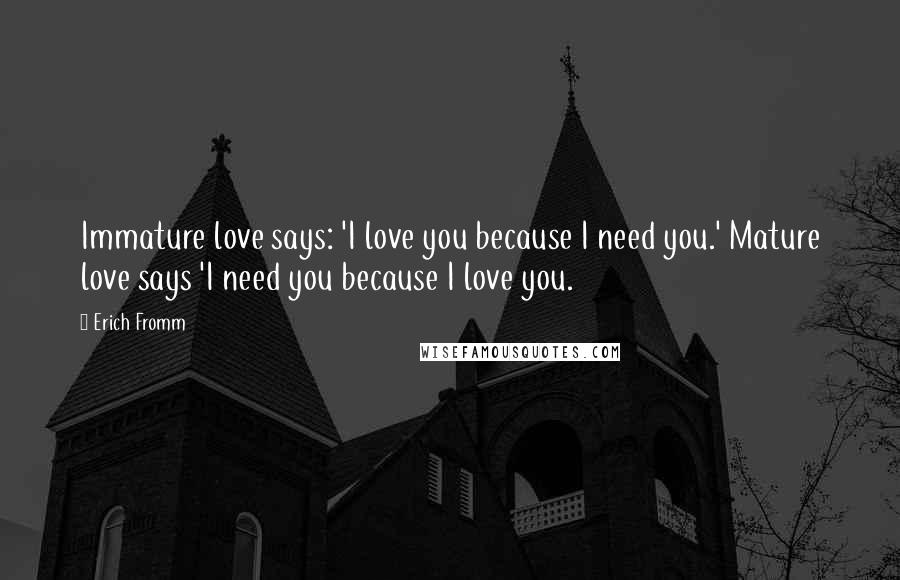 Erich Fromm Quotes: Immature love says: 'I love you because I need you.' Mature love says 'I need you because I love you.