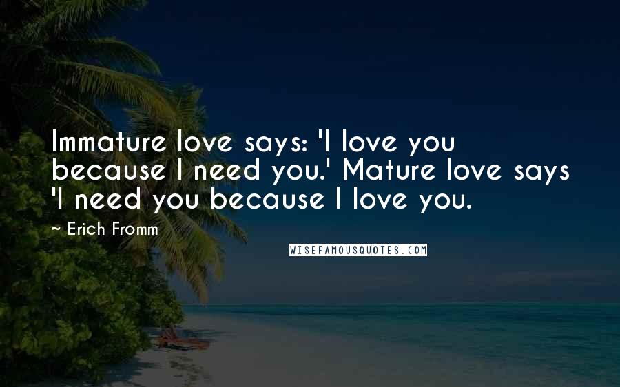 Erich Fromm Quotes: Immature love says: 'I love you because I need you.' Mature love says 'I need you because I love you.