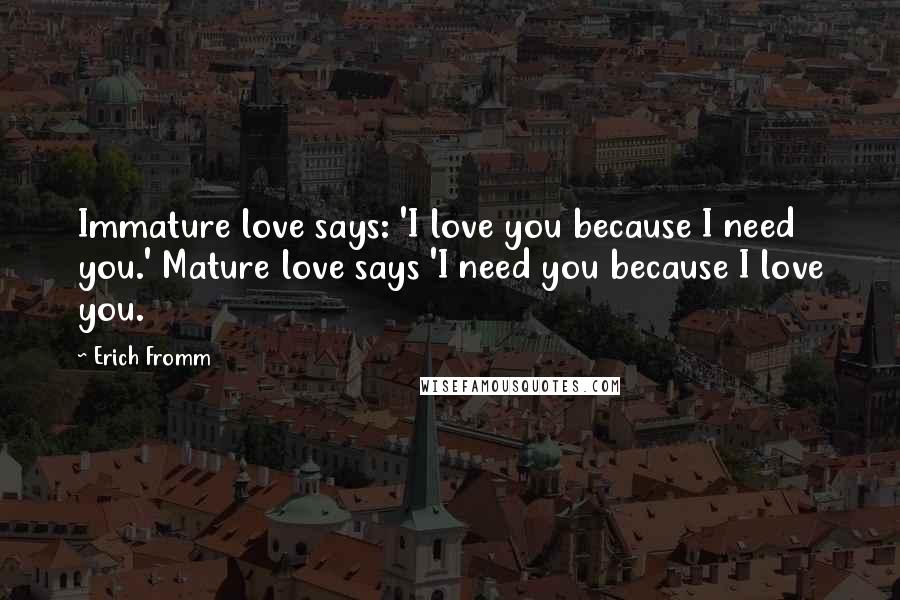 Erich Fromm Quotes: Immature love says: 'I love you because I need you.' Mature love says 'I need you because I love you.