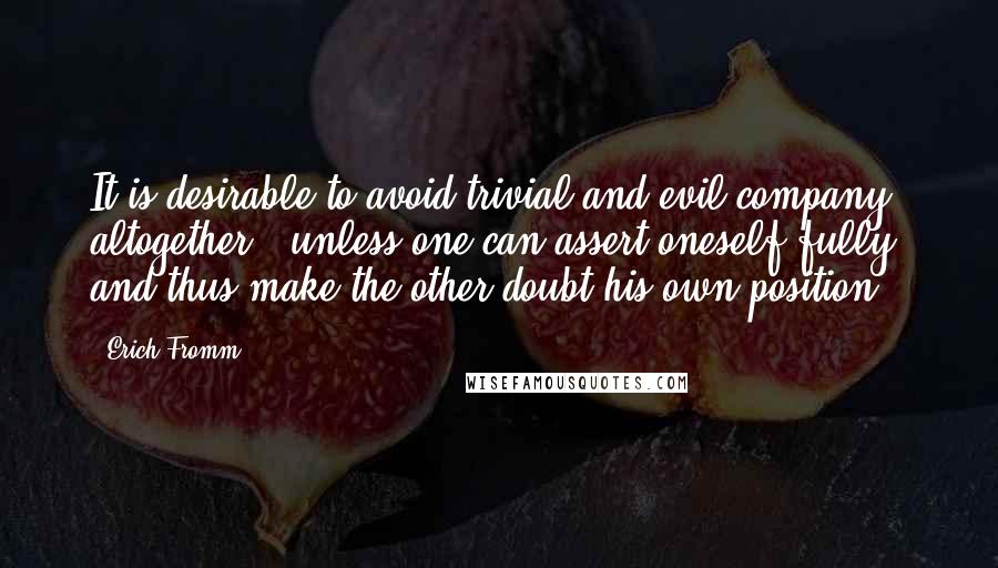 Erich Fromm Quotes: It is desirable to avoid trivial and evil company altogether - unless one can assert oneself fully, and thus make the other doubt his own position.