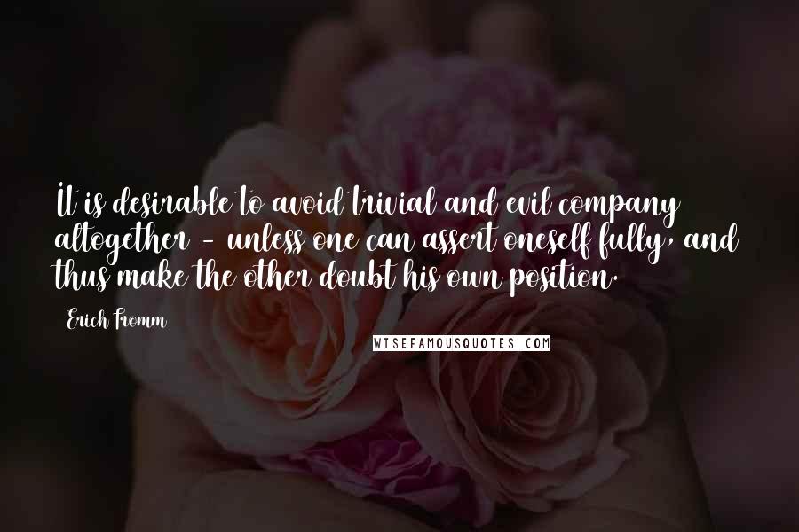 Erich Fromm Quotes: It is desirable to avoid trivial and evil company altogether - unless one can assert oneself fully, and thus make the other doubt his own position.
