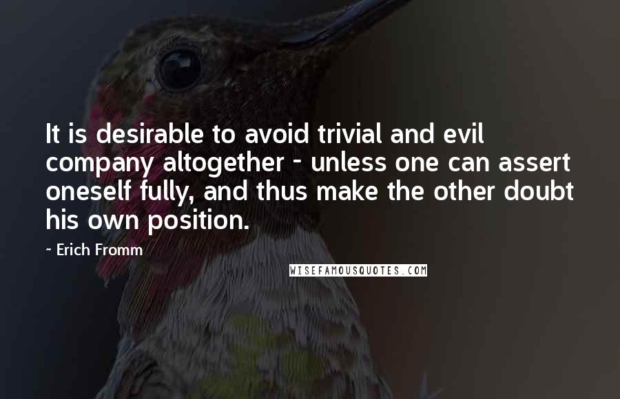 Erich Fromm Quotes: It is desirable to avoid trivial and evil company altogether - unless one can assert oneself fully, and thus make the other doubt his own position.