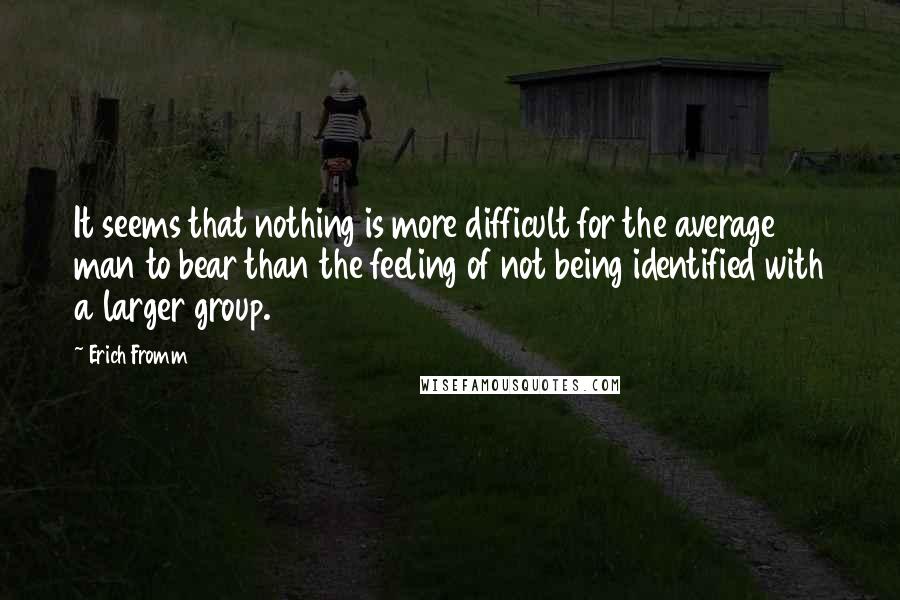 Erich Fromm Quotes: It seems that nothing is more difficult for the average man to bear than the feeling of not being identified with a larger group.