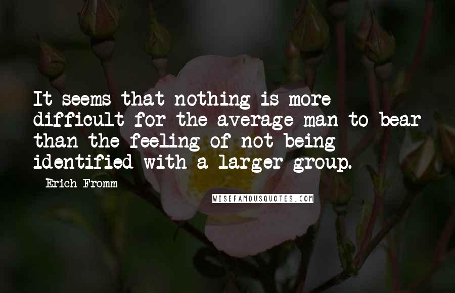 Erich Fromm Quotes: It seems that nothing is more difficult for the average man to bear than the feeling of not being identified with a larger group.