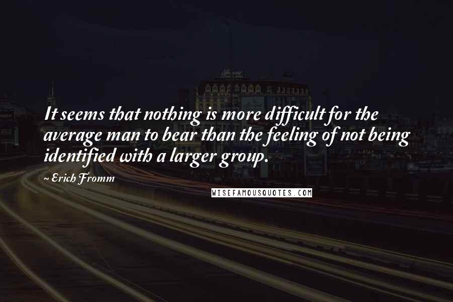 Erich Fromm Quotes: It seems that nothing is more difficult for the average man to bear than the feeling of not being identified with a larger group.