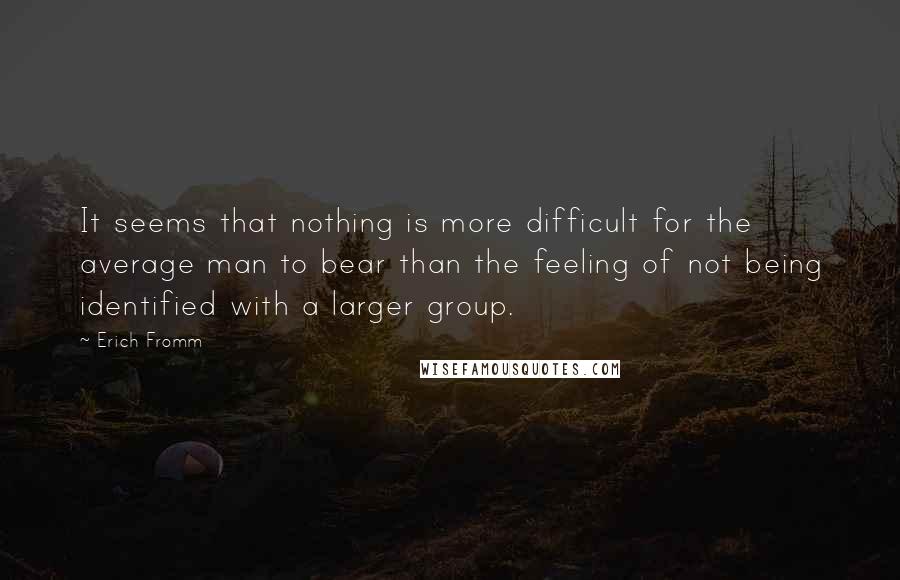 Erich Fromm Quotes: It seems that nothing is more difficult for the average man to bear than the feeling of not being identified with a larger group.