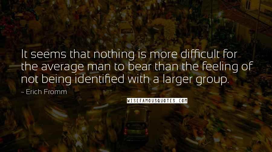 Erich Fromm Quotes: It seems that nothing is more difficult for the average man to bear than the feeling of not being identified with a larger group.