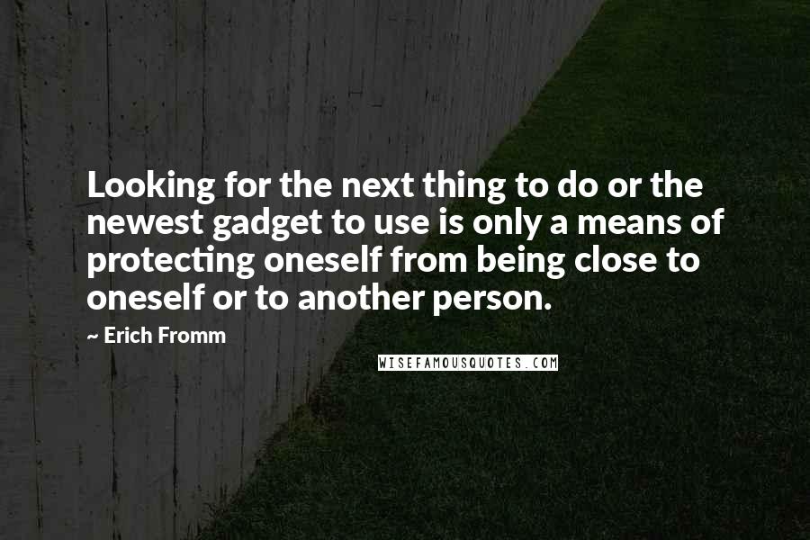 Erich Fromm Quotes: Looking for the next thing to do or the newest gadget to use is only a means of protecting oneself from being close to oneself or to another person.