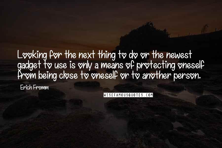 Erich Fromm Quotes: Looking for the next thing to do or the newest gadget to use is only a means of protecting oneself from being close to oneself or to another person.