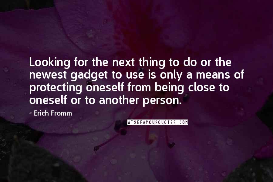 Erich Fromm Quotes: Looking for the next thing to do or the newest gadget to use is only a means of protecting oneself from being close to oneself or to another person.
