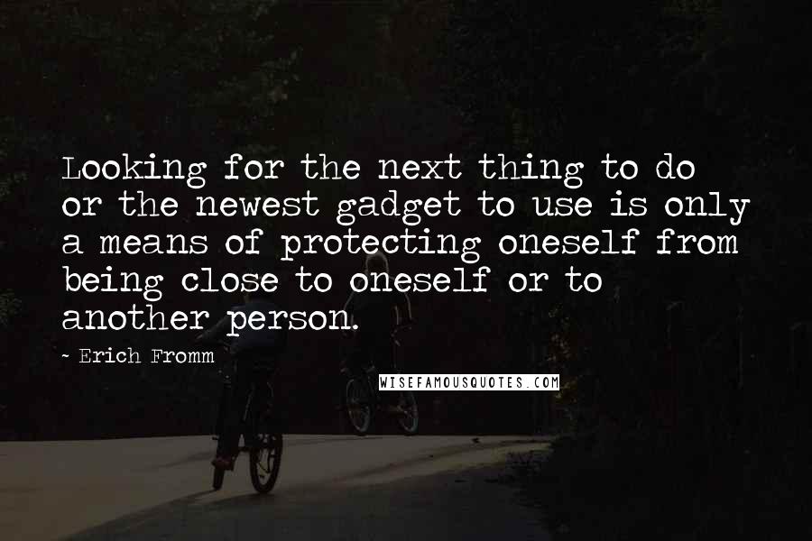 Erich Fromm Quotes: Looking for the next thing to do or the newest gadget to use is only a means of protecting oneself from being close to oneself or to another person.