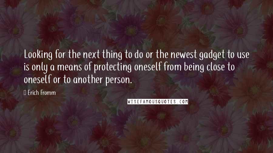 Erich Fromm Quotes: Looking for the next thing to do or the newest gadget to use is only a means of protecting oneself from being close to oneself or to another person.