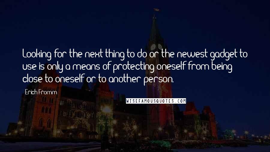 Erich Fromm Quotes: Looking for the next thing to do or the newest gadget to use is only a means of protecting oneself from being close to oneself or to another person.