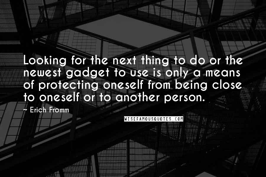 Erich Fromm Quotes: Looking for the next thing to do or the newest gadget to use is only a means of protecting oneself from being close to oneself or to another person.