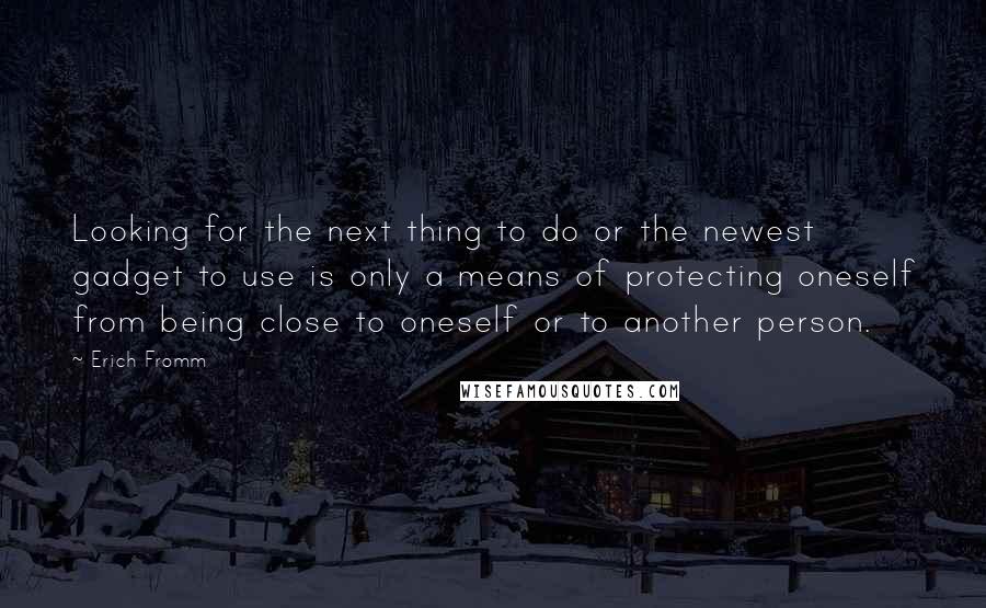 Erich Fromm Quotes: Looking for the next thing to do or the newest gadget to use is only a means of protecting oneself from being close to oneself or to another person.