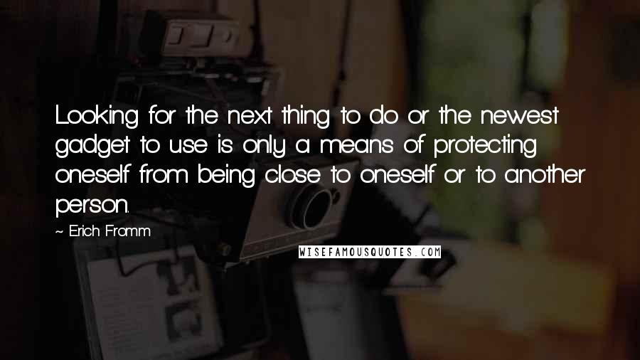 Erich Fromm Quotes: Looking for the next thing to do or the newest gadget to use is only a means of protecting oneself from being close to oneself or to another person.