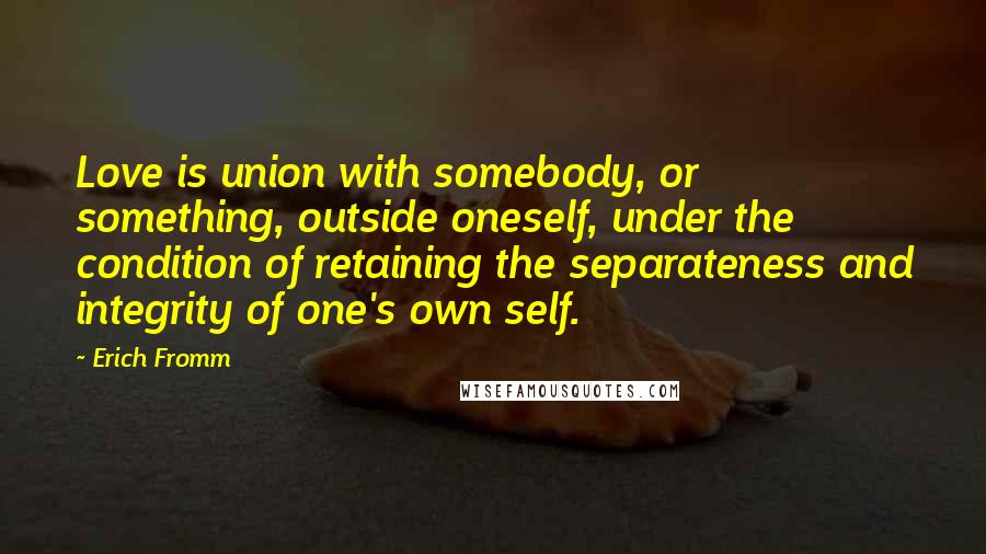 Erich Fromm Quotes: Love is union with somebody, or something, outside oneself, under the condition of retaining the separateness and integrity of one's own self.