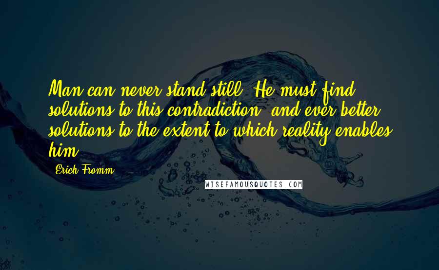 Erich Fromm Quotes: Man can never stand still. He must find solutions to this contradiction, and ever better solutions to the extent to which reality enables him.