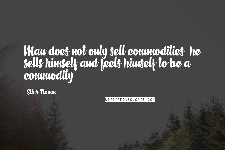 Erich Fromm Quotes: Man does not only sell commodities, he sells himself and feels himself to be a commodity.