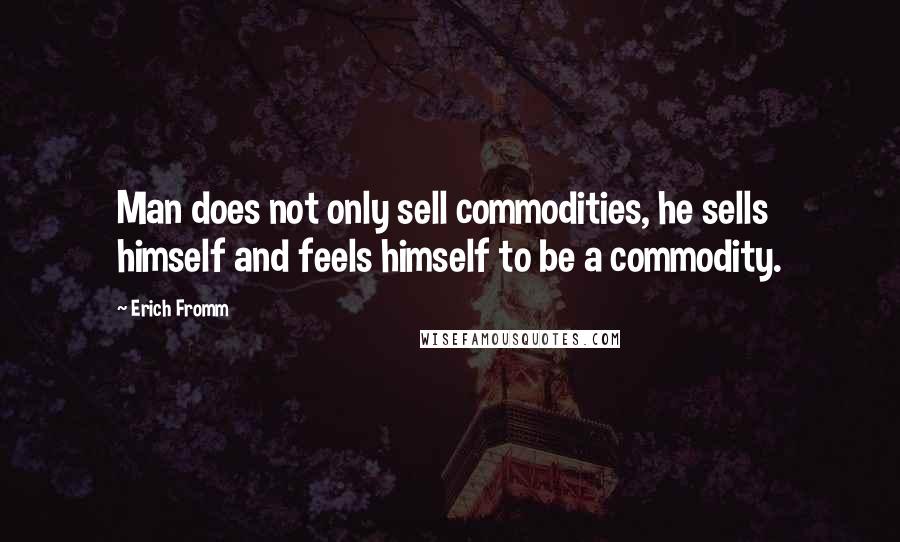 Erich Fromm Quotes: Man does not only sell commodities, he sells himself and feels himself to be a commodity.