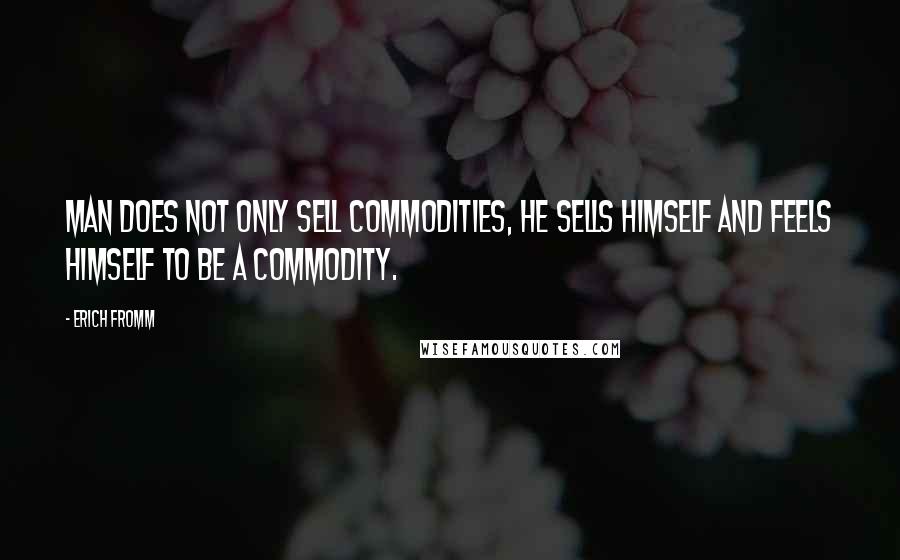 Erich Fromm Quotes: Man does not only sell commodities, he sells himself and feels himself to be a commodity.