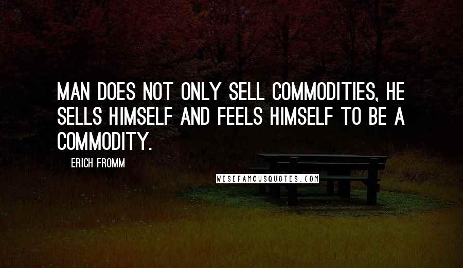 Erich Fromm Quotes: Man does not only sell commodities, he sells himself and feels himself to be a commodity.