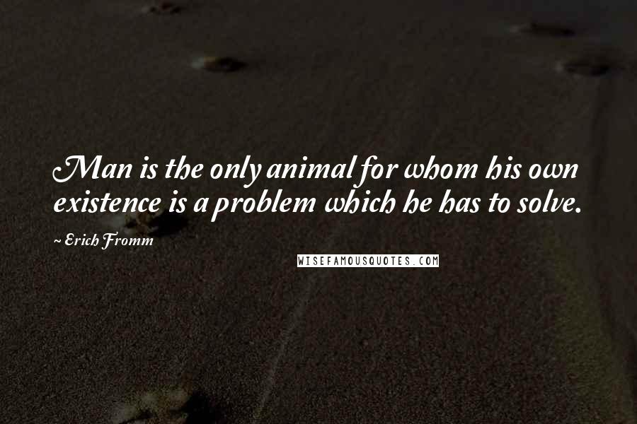 Erich Fromm Quotes: Man is the only animal for whom his own existence is a problem which he has to solve.