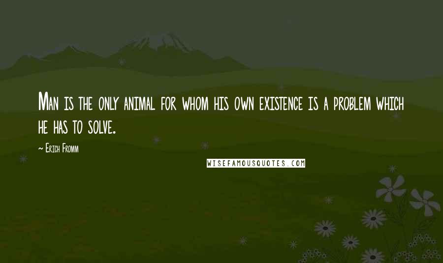 Erich Fromm Quotes: Man is the only animal for whom his own existence is a problem which he has to solve.