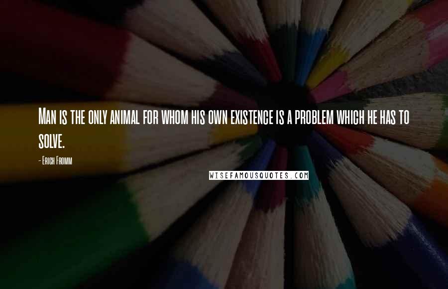 Erich Fromm Quotes: Man is the only animal for whom his own existence is a problem which he has to solve.
