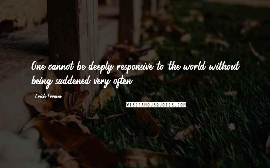 Erich Fromm Quotes: One cannot be deeply responsive to the world without being saddened very often.