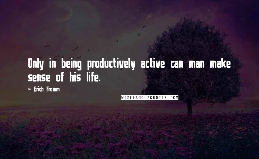 Erich Fromm Quotes: Only in being productively active can man make sense of his life.