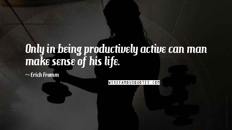 Erich Fromm Quotes: Only in being productively active can man make sense of his life.