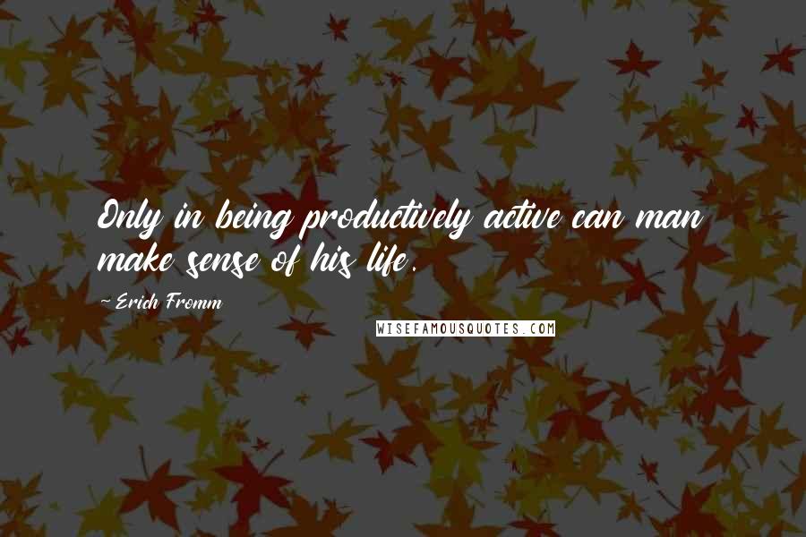 Erich Fromm Quotes: Only in being productively active can man make sense of his life.