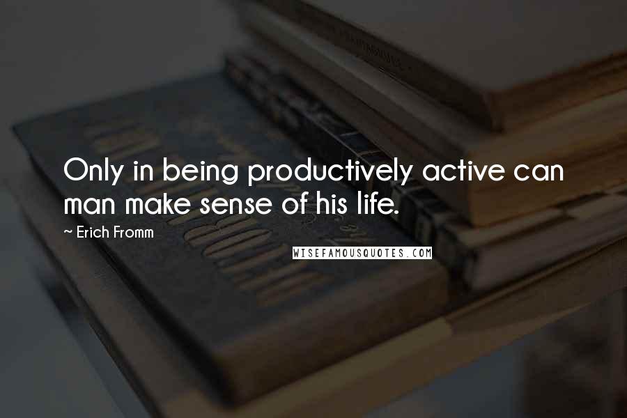 Erich Fromm Quotes: Only in being productively active can man make sense of his life.