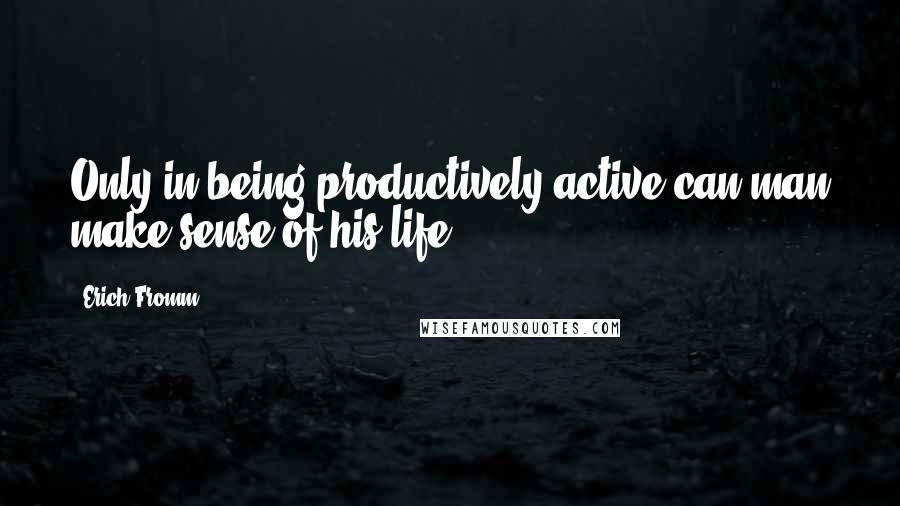 Erich Fromm Quotes: Only in being productively active can man make sense of his life.