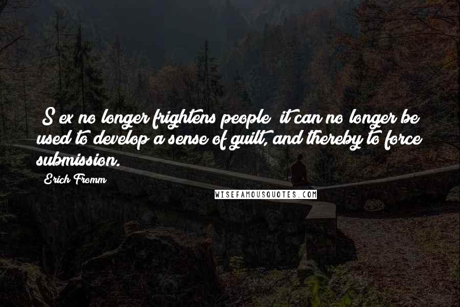 Erich Fromm Quotes: [S]ex no longer frightens people; it can no longer be used to develop a sense of guilt, and thereby to force submission.