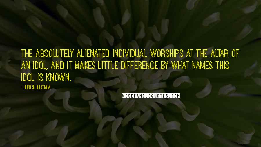 Erich Fromm Quotes: The absolutely alienated individual worships at the altar of an idol, and it makes little difference by what names this idol is known.